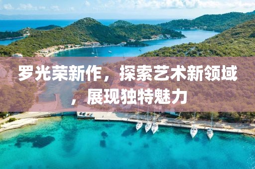 罗光荣新作，探索艺术新领域，展现独特魅力
