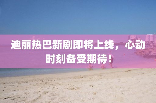 迪丽热巴新剧即将上线，心动时刻备受期待！
