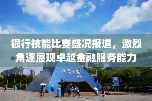 银行技能比赛盛况报道，激烈角逐展现卓越金融服务能力