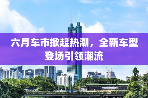 六月车市掀起热潮，全新车型登场引领潮流