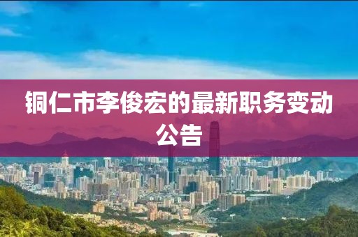 铜仁市李俊宏的最新职务变动公告