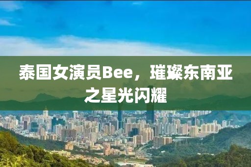 泰国女演员Bee，璀璨东南亚之星光闪耀