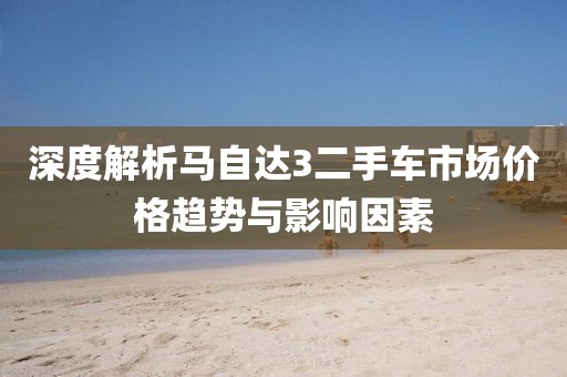深度解析马自达3二手车市场价格趋势与影响因素