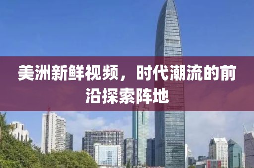 美洲新鲜视频，时代潮流的前沿探索阵地