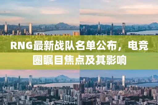 RNG最新战队名单公布，电竞圈瞩目焦点及其影响