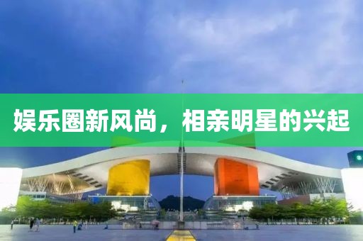 娱乐圈新风尚，相亲明星的兴起