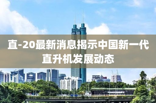 直-20最新消息揭示中国新一代直升机发展动态