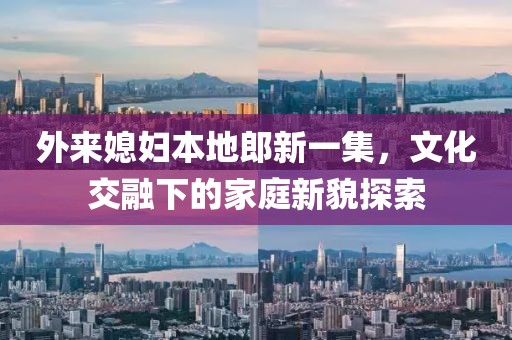 外来媳妇本地郎新一集，文化交融下的家庭新貌探索