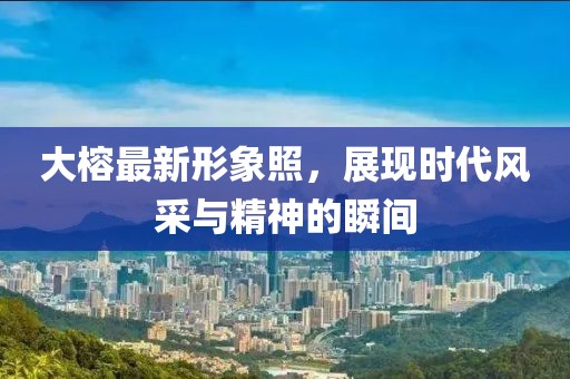 大榕最新形象照，展现时代风采与精神的瞬间