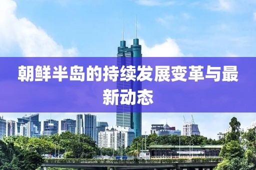 朝鲜半岛的持续发展变革与最新动态