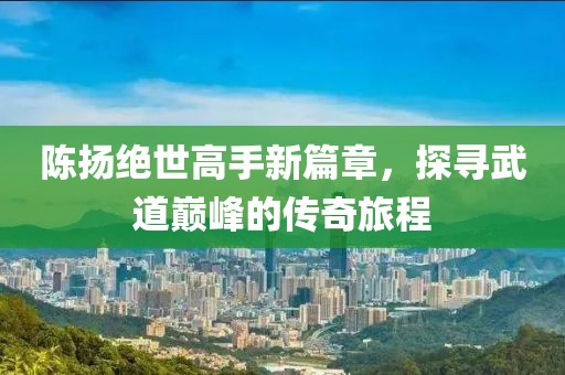 陈扬绝世高手新篇章，探寻武道巅峰的传奇旅程