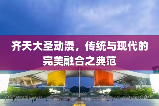 齐天大圣动漫，传统与现代的完美融合之典范