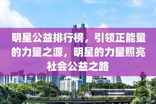 明星公益排行榜，引领正能量的力量之源，明星的力量照亮社会公益之路