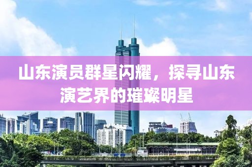山东演员群星闪耀，探寻山东演艺界的璀璨明星
