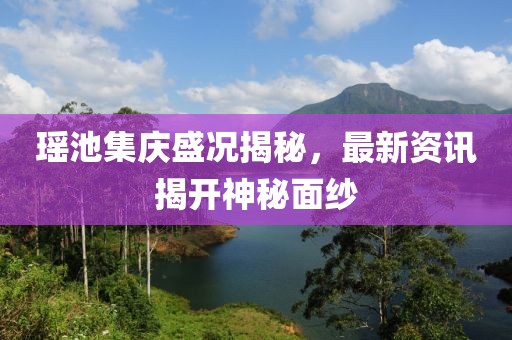 瑶池集庆盛况揭秘，最新资讯揭开神秘面纱