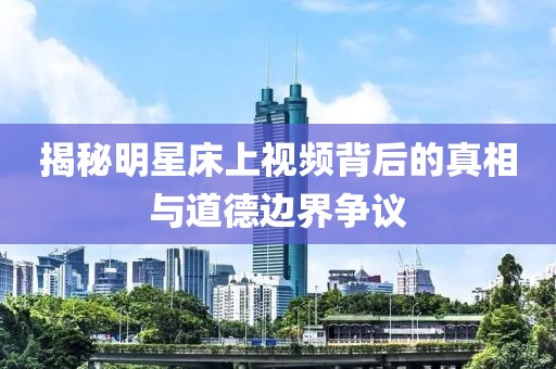 揭秘明星床上视频背后的真相与道德边界争议
