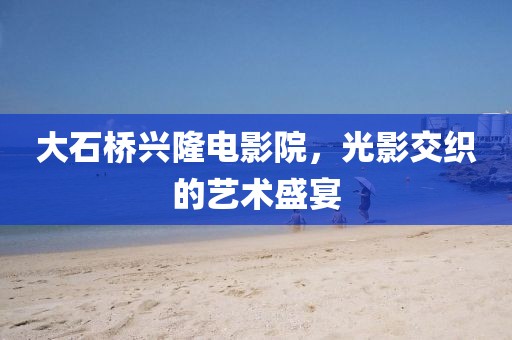 大石桥兴隆电影院，光影交织的艺术盛宴
