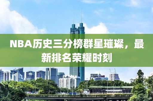 NBA历史三分榜群星璀璨，最新排名荣耀时刻