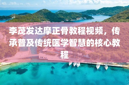 李茂发达摩正骨教程视频，传承普及传统医学智慧的核心教程