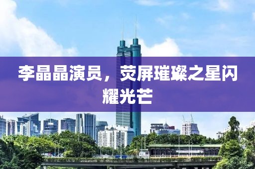 李晶晶演员，荧屏璀璨之星闪耀光芒