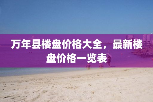 万年县楼盘价格大全，最新楼盘价格一览表