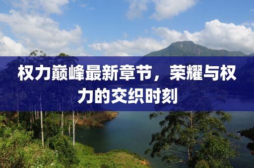 权力巅峰最新章节，荣耀与权力的交织时刻