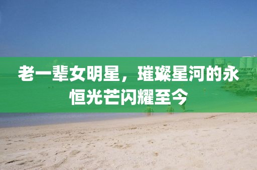 老一辈女明星，璀璨星河的永恒光芒闪耀至今