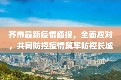 齐市最新疫情通报，全面应对，共同防控疫情筑牢防控长城