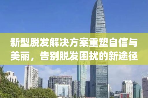 新型脱发解决方案重塑自信与美丽，告别脱发困扰的新途径
