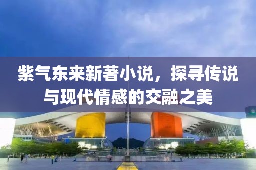 紫气东来新著小说，探寻传说与现代情感的交融之美