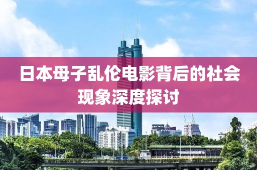 日本母子乱伦电影背后的社会现象深度探讨
