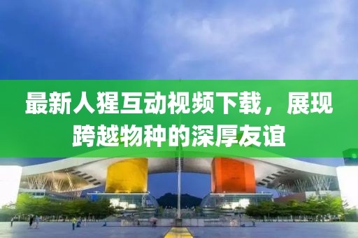 最新人猩互动视频下载，展现跨越物种的深厚友谊