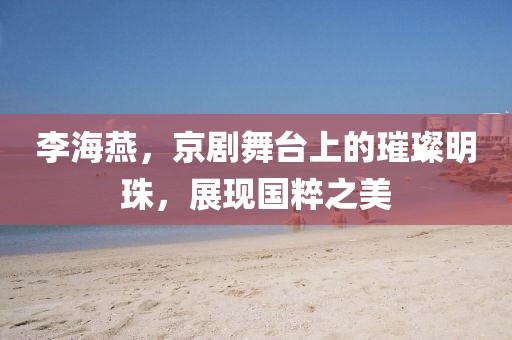 李海燕，京剧舞台上的璀璨明珠，展现国粹之美