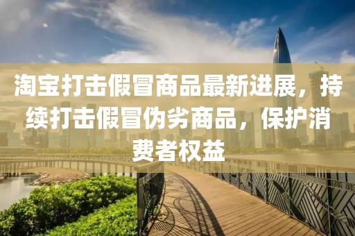淘宝打击假冒商品最新进展，持续打击假冒伪劣商品，保护消费者权益