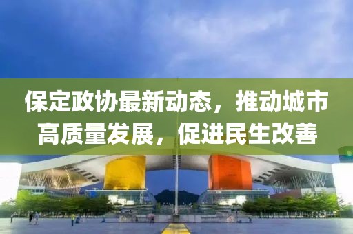 保定政协最新动态，推动城市高质量发展，促进民生改善