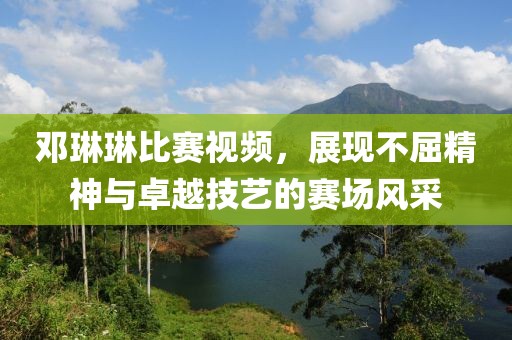 邓琳琳比赛视频，展现不屈精神与卓越技艺的赛场风采