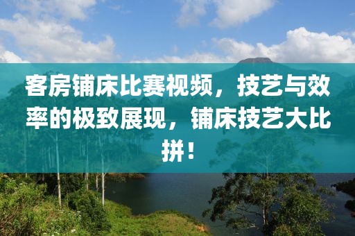 客房铺床比赛视频，技艺与效率的极致展现，铺床技艺大比拼！