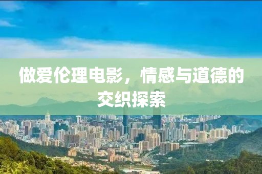 做爱伦理电影，情感与道德的交织探索