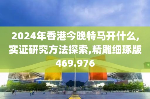 2024年香港今晚特马开什么,实证研究方法探索,精雕细琢版469.976