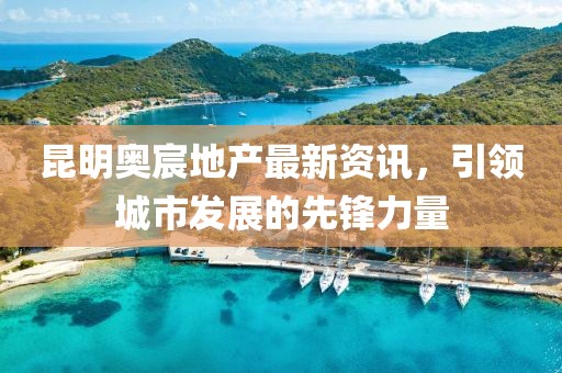昆明奥宸地产最新资讯，引领城市发展的先锋力量