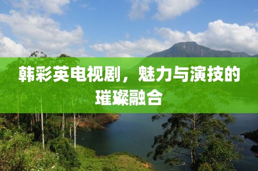 韩彩英电视剧，魅力与演技的璀璨融合