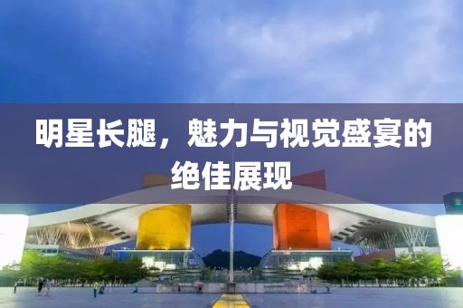 明星长腿，魅力与视觉盛宴的绝佳展现