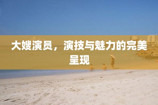 大嫂演员，演技与魅力的完美呈现