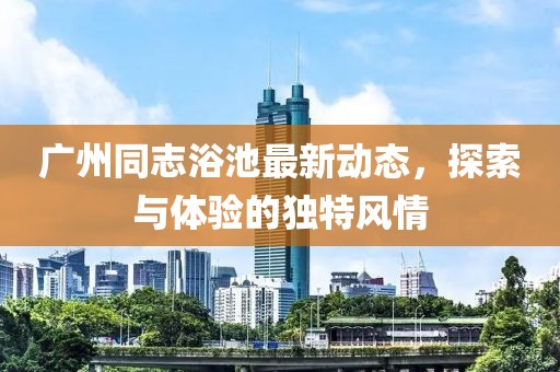 广州同志浴池最新动态，探索与体验的独特风情
