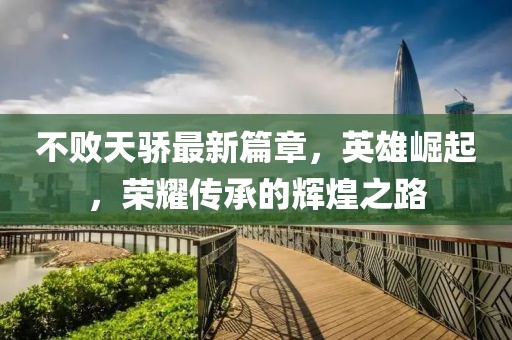 不败天骄最新篇章，英雄崛起，荣耀传承的辉煌之路