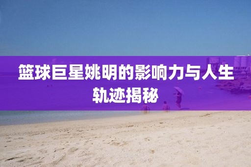 篮球巨星姚明的影响力与人生轨迹揭秘