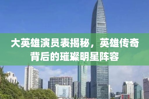 大英雄演员表揭秘，英雄传奇背后的璀璨明星阵容