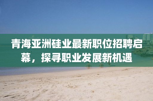 青海亚洲硅业最新职位招聘启幕，探寻职业发展新机遇