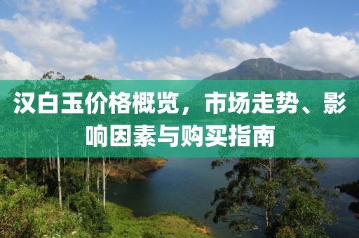 汉白玉价格概览，市场走势、影响因素与购买指南