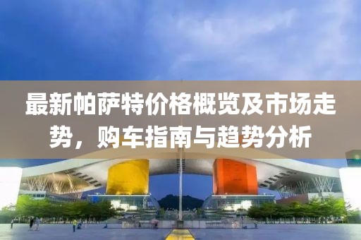 最新帕萨特价格概览及市场走势，购车指南与趋势分析